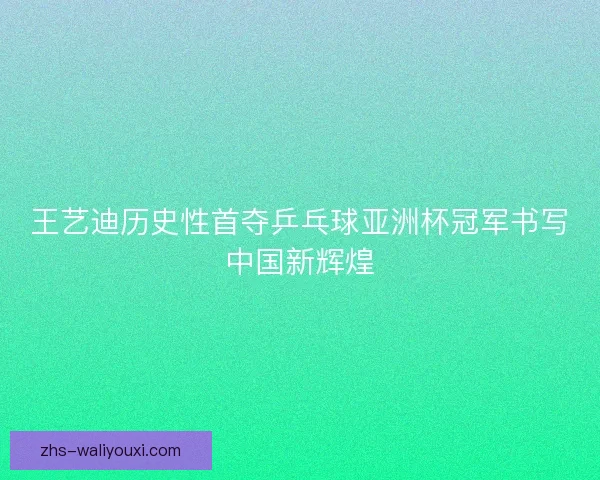 王艺迪历史性首夺乒乓球亚洲杯冠军书写中国新辉煌