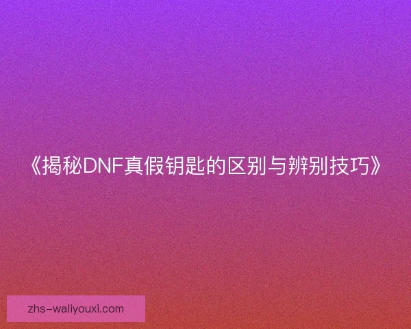 《揭秘DNF真假钥匙的区别与辨别技巧》 《揭秘DNF真假钥匙的区别与辨别技巧》