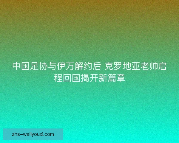 中国足协与伊万解约后 克罗地亚老帅启程回国揭开新篇章