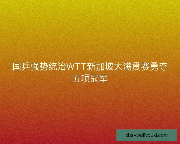 国乒强势统治WTT新加坡大满贯赛勇夺五项冠军 国乒强势统治WTT新加坡大满贯赛勇夺五项冠军