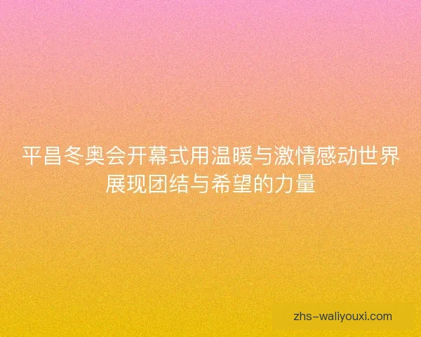 平昌冬奥会开幕式用温暖与激情感动世界展现团结与希望的力量 平昌冬奥会开幕式用温暖与激情感动世界展现团结与希望的力量