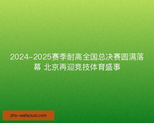 2024-2025赛季耐高全国总决赛圆满落幕 北京再迎竞技体育盛事 2024-2025赛季耐高全国总决赛圆满落幕 北京再迎竞技体育盛事
