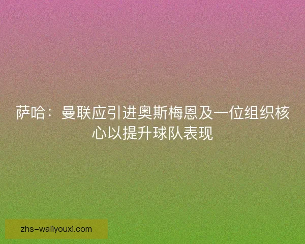 萨哈：曼联应引进奥斯梅恩及一位组织核心以提升球队表现