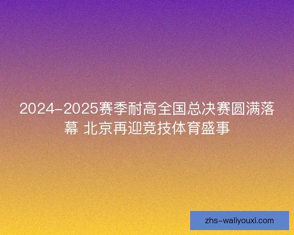 2024-2025赛季耐高全国总决赛圆满落幕 北京再迎竞技体育盛事 2024-2025赛季耐高全国总决赛圆满落幕 北京再迎竞技体育盛事