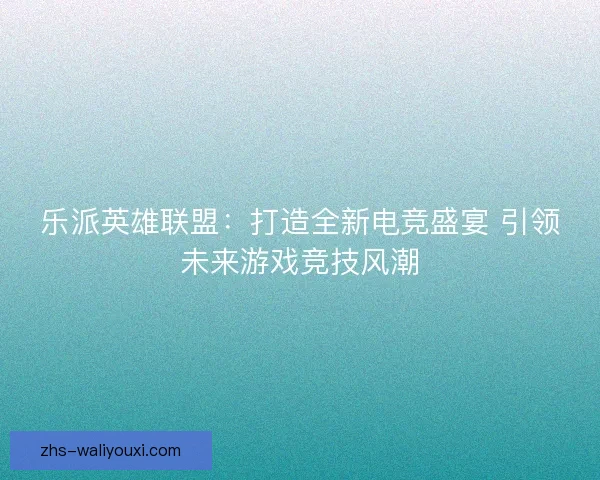 乐派英雄联盟：打造全新电竞盛宴 引领未来游戏竞技风潮