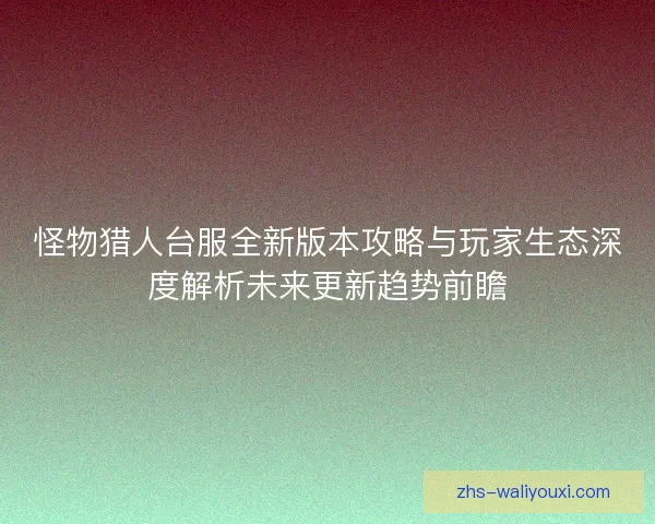 怪物猎人台服全新版本攻略与玩家生态深度解析未来更新趋势前瞻
