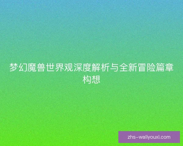 梦幻魔兽世界观深度解析与全新冒险篇章构想